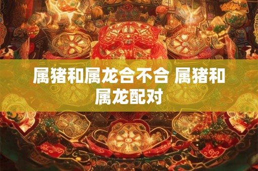属猪和属龙合不合 属猪和属龙配对