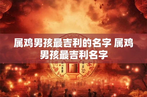 属鸡男孩最吉利的名字 属鸡男孩最吉利名字 属鸡男孩最吉利的名字 属鸡男孩最吉利名字