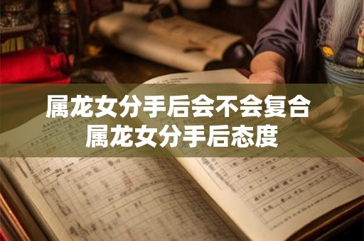 属龙女分手后会不会复合 属龙女分手后态度 属龙女分手后会不会复合 属龙女分手后态度