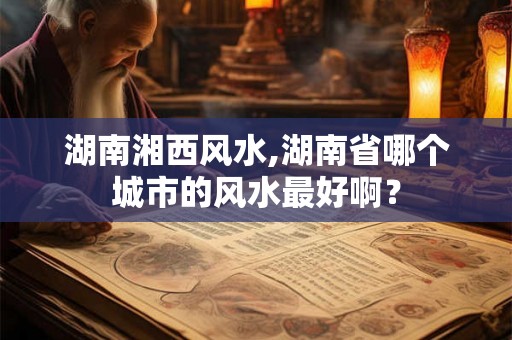 湖南湘西风水,湖南省哪个城市的风水最好啊？
