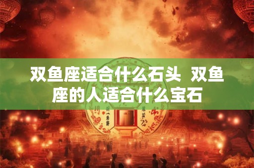 双鱼座适合什么石头  双鱼座的人适合什么宝石
