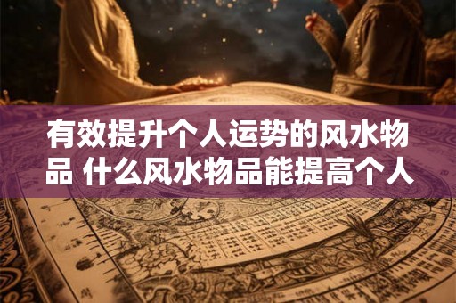 有效提升个人运势的风水物品 什么风水物品能提高个人运势