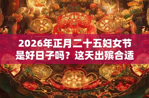 2026年正月二十五妇女节是好日子吗？这天出殡合适吗？