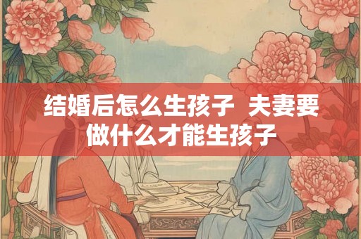 结婚后怎么生孩子  夫妻要做什么才能生孩子