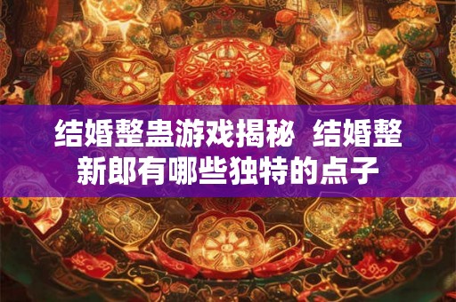 结婚整蛊游戏揭秘 结婚整新郎有哪些独特的点子 结婚整蛊游戏揭秘 结婚整新郎有哪些独特的点子