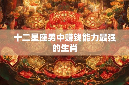 十二星座男中赚钱能力最强的生肖 十二星座男中赚钱能力最强的生肖