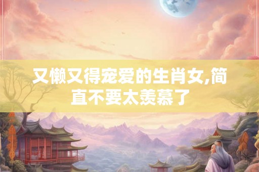 又懒又得宠爱的生肖女,简直不要太羡慕了 又懒又得宠爱的生肖女,简直不要太羡慕了