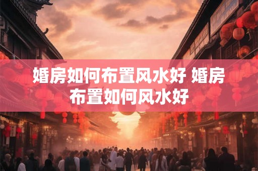 婚房如何布置风水好 婚房布置如何风水好