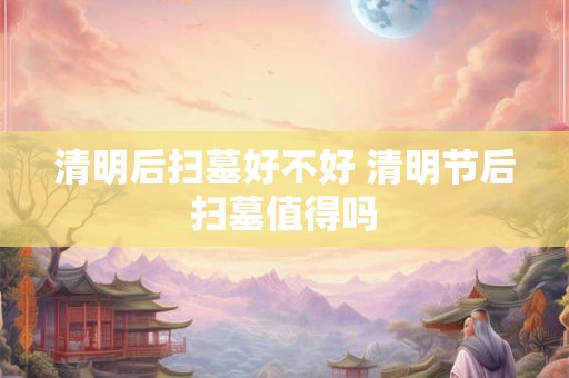 清明后扫墓好不好 清明节后扫墓值得吗