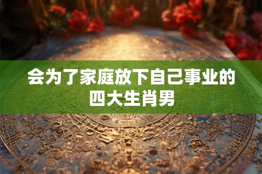 会为了家庭放下自己事业的四大生肖男 会为了家庭放下自己事业的四大生肖男