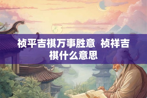 祯平吉祺万事胜意 祯祥吉祺什么意思 祯平吉祺万事胜意 祯祥吉祺什么意思