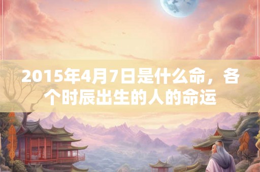 2015年4月7日是什么命，各个时辰出生的人的命运