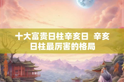 十大富贵日柱辛亥日  辛亥日柱最厉害的格局