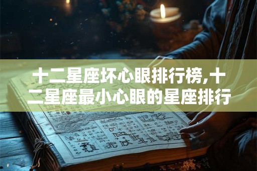 十二星座坏心眼排行榜,十二星座最小心眼的星座排行 ?? 十二星座坏心眼排行榜,十二星座最小心眼的星座排行 ??