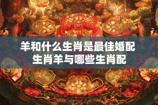 羊和什么生肖是最佳婚配 生肖羊与哪些生肖配 羊和什么生肖是最佳婚配 生肖羊与哪些生肖配