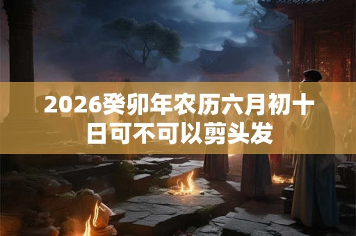 2026癸卯年农历六月初十日可不可以剪头发 2026癸卯年农历六月初十日可不可以剪头发