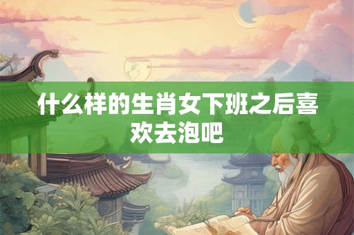 什么样的生肖女下班之后喜欢去泡吧