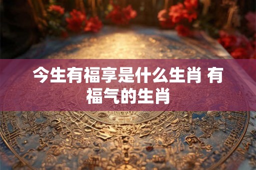 今生有福享是什么生肖 有福气的生肖 今生有福享是什么生肖 有福气的生肖