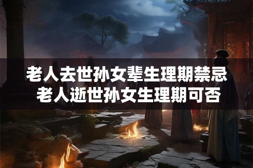老人去世孙女辈生理期禁忌 老人逝世孙女生理期可否进行