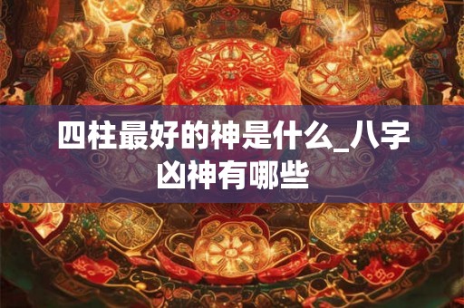 四柱最好的神是什么_八字凶神有哪些 四柱最好的神是什么_八字凶神有哪些