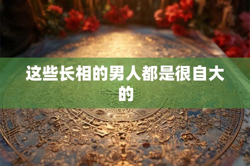 这些长相的男人都是很自大的