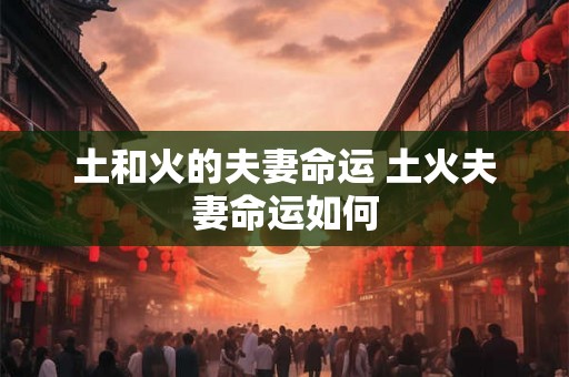 土和火的夫妻命运 土火夫妻命运如何 土和火的夫妻命运 土火夫妻命运如何