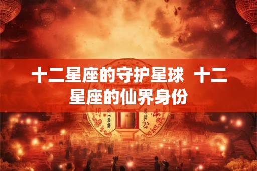 十二星座的守护星球 十二星座的仙界身份 十二星座的守护星球 十二星座的仙界身份