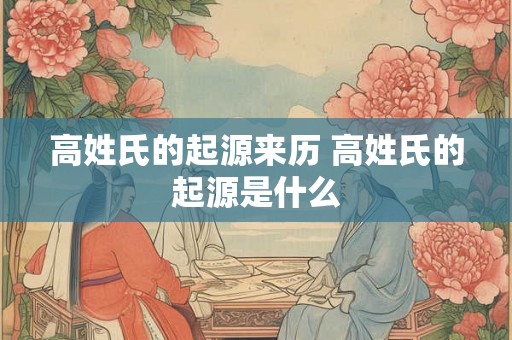 高姓氏的起源来历 高姓氏的起源是什么 高姓氏的起源来历 高姓氏的起源是什么