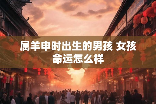 属羊申时出生的男孩 女孩命运怎么样