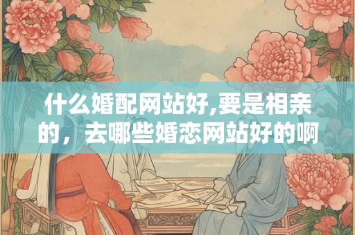 什么婚配网站好,要是相亲的，去哪些婚恋网站好的啊？