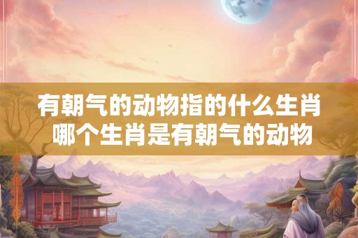 有朝气的动物指的什么生肖 哪个生肖是有朝气的动物