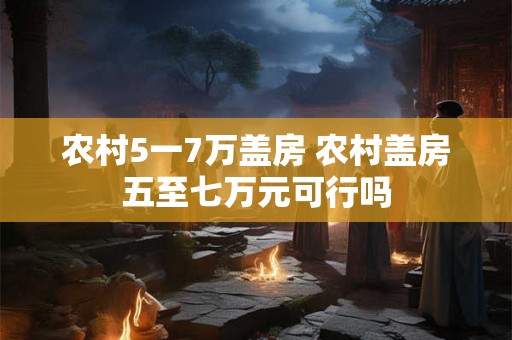 农村5一7万盖房 农村盖房五至七万元可行吗