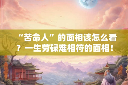 “苦命人”的面相该怎么看？一生劳碌难相符的面相！