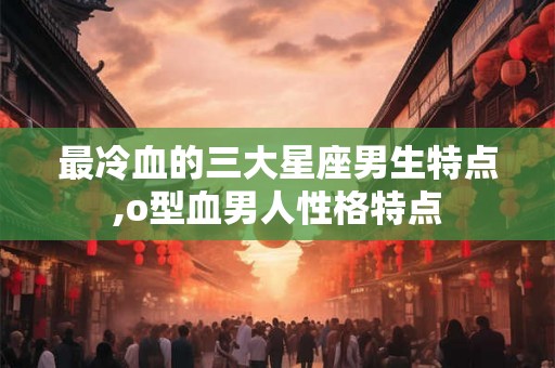 最冷血的三大星座男生特点,o型血男人性格特点