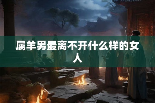 属羊男最离不开什么样的女人 属羊男最离不开什么样的女人