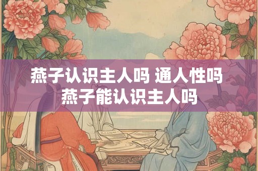 燕子认识主人吗 通人性吗 燕子能认识主人吗 燕子认识主人吗 通人性吗 燕子能认识主人吗