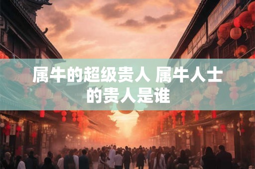 属牛的超级贵人 属牛人士的贵人是谁