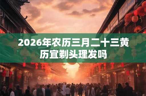 2026年农历三月二十三黄历宜剃头理发吗