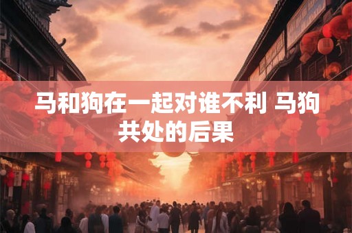 马和狗在一起对谁不利 马狗共处的后果 马和狗在一起对谁不利 马狗共处的后果