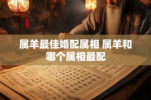 属羊最佳婚配属相 属羊和哪个属相最配 属羊最佳婚配属相 属羊和哪个属相最配