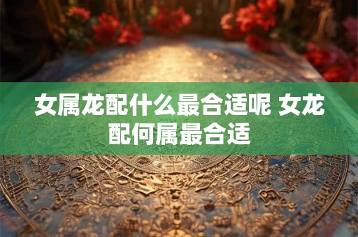 女属龙配什么最合适呢 女龙配何属最合适 女属龙配什么最合适呢 女龙配何属最合适