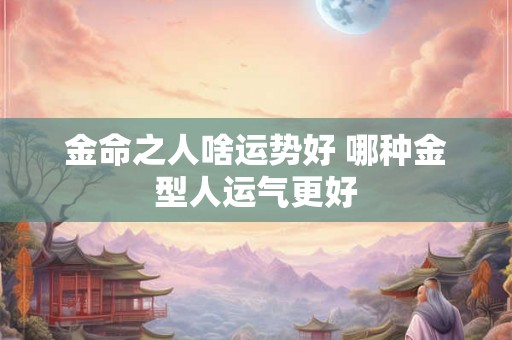 金命之人啥运势好 哪种金型人运气更好 金命之人啥运势好 哪种金型人运气更好