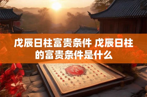 戊辰日柱富贵条件 戊辰日柱的富贵条件是什么