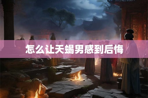 怎么让天蝎男感到后悔