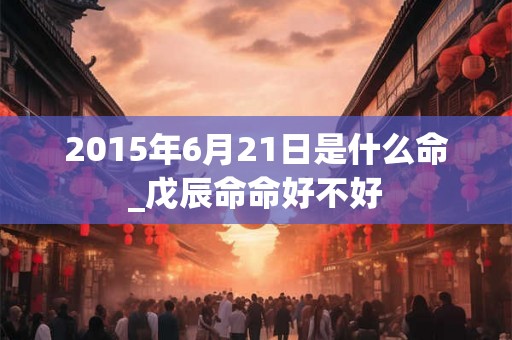 2015年6月21日是什么命_戊辰命命好不好