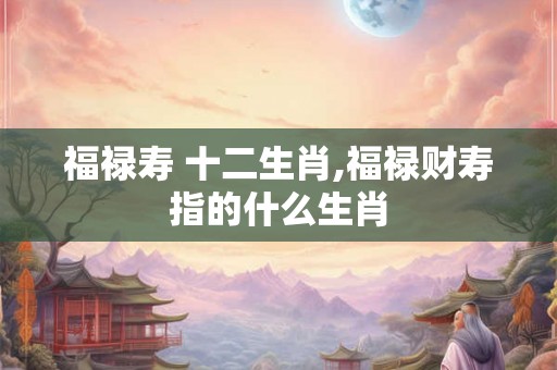 福禄寿 十二生肖,福禄财寿指的什么生肖 福禄寿 十二生肖,福禄财寿指的什么生肖