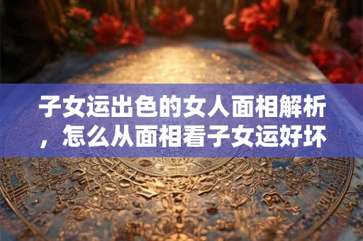 子女运出色的女人面相解析，怎么从面相看子女运好坏？