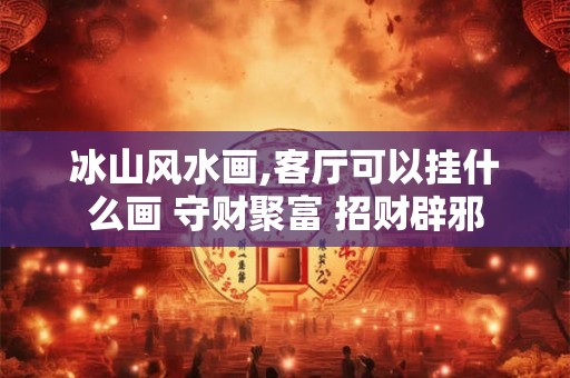 冰山风水画,客厅可以挂什么画 守财聚富 招财辟邪