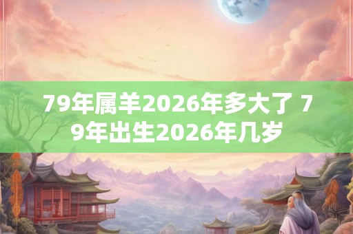 79年属羊2026年多大了 79年出生2026年几岁