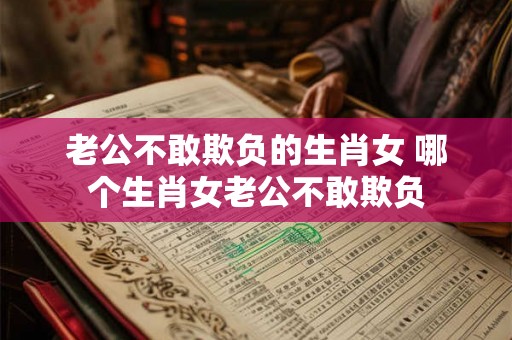 老公不敢欺负的生肖女 哪个生肖女老公不敢欺负